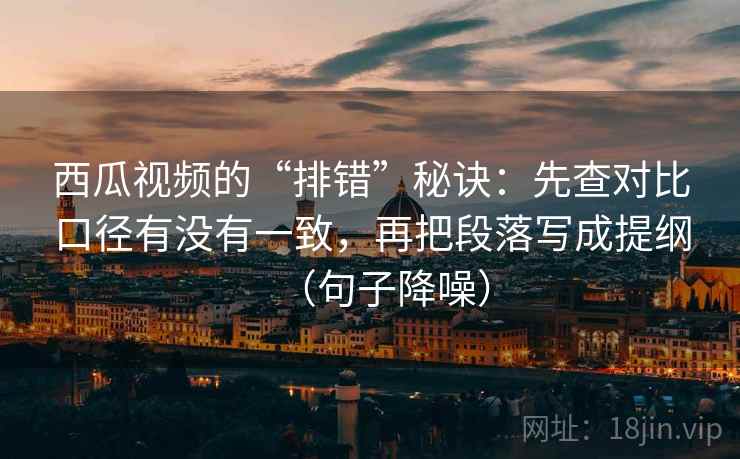 西瓜视频的“排错”秘诀：先查对比口径有没有一致，再把段落写成提纲（句子降噪）
