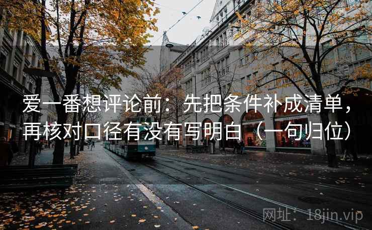 爱一番想评论前：先把条件补成清单，再核对口径有没有写明白（一句归位）