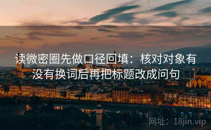 读微密圈先做口径回填：核对对象有没有换词后再把标题改成问句