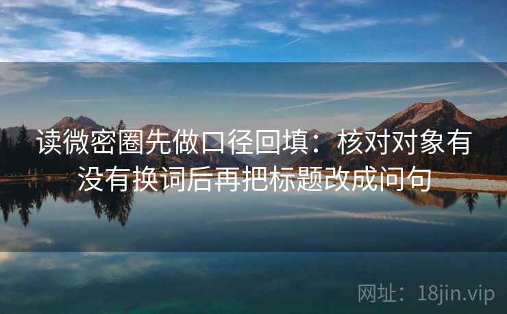 读微密圈先做口径回填：核对对象有没有换词后再把标题改成问句