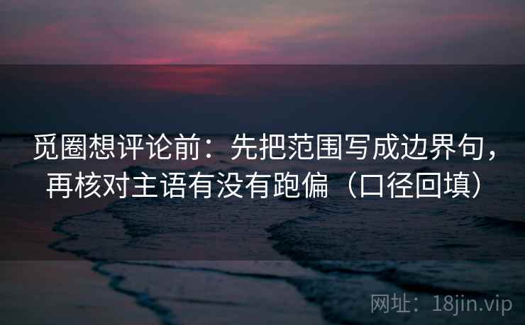 觅圈想评论前：先把范围写成边界句，再核对主语有没有跑偏（口径回填）