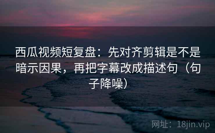 西瓜视频短复盘：先对齐剪辑是不是暗示因果，再把字幕改成描述句（句子降噪）