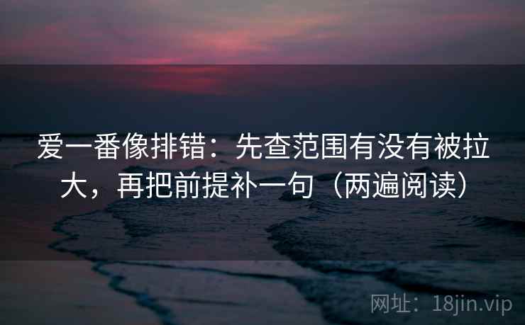 爱一番像排错：先查范围有没有被拉大，再把前提补一句（两遍阅读）