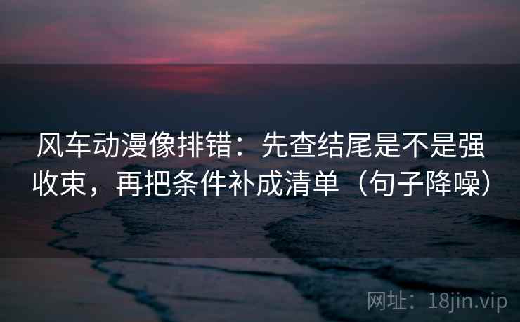 风车动漫像排错：先查结尾是不是强收束，再把条件补成清单（句子降噪）