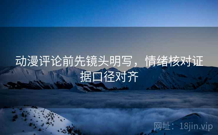 动漫评论前先镜头明写，情绪核对证据口径对齐