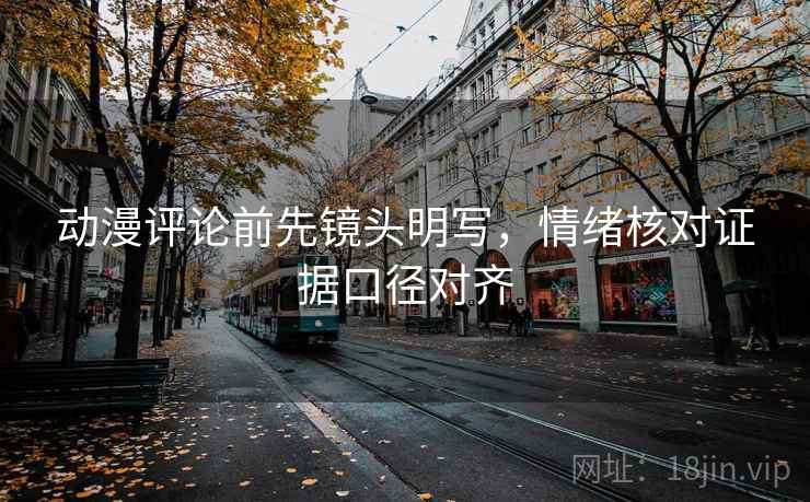 动漫评论前先镜头明写，情绪核对证据口径对齐