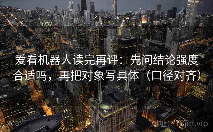 爱看机器人读完再评：先问结论强度合适吗，再把对象写具体（口径对齐）