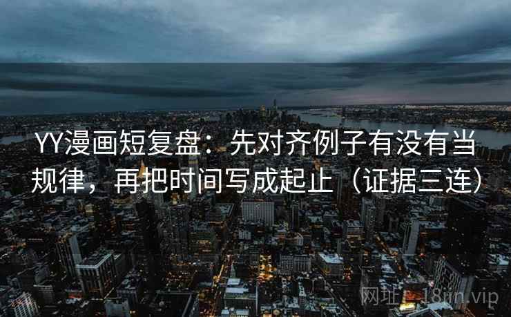 YY漫画短复盘：先对齐例子有没有当规律，再把时间写成起止（证据三连）