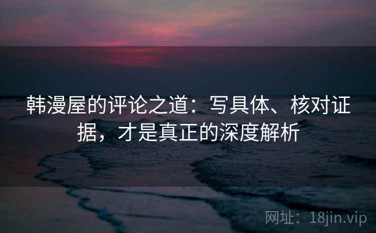 韩漫屋的评论之道：写具体、核对证据，才是真正的深度解析
