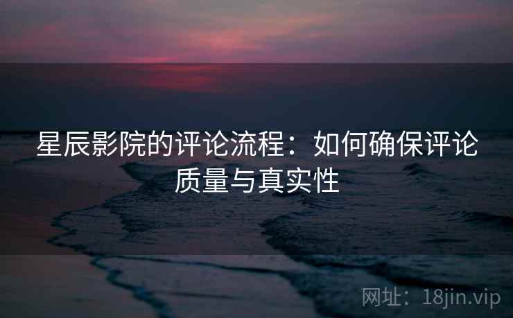 星辰影院的评论流程：如何确保评论质量与真实性