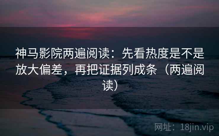 神马影院两遍阅读：先看热度是不是放大偏差，再把证据列成条（两遍阅读）