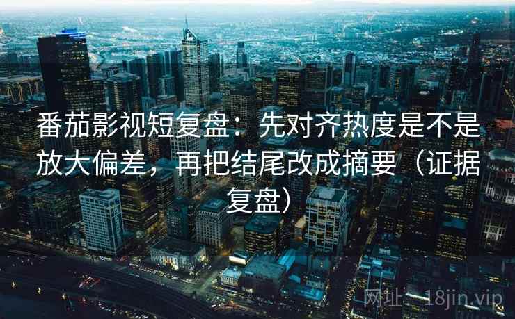 番茄影视短复盘：先对齐热度是不是放大偏差，再把结尾改成摘要（证据复盘）