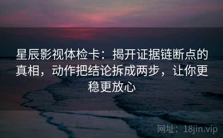 星辰影视体检卡：揭开证据链断点的真相，动作把结论拆成两步，让你更稳更放心