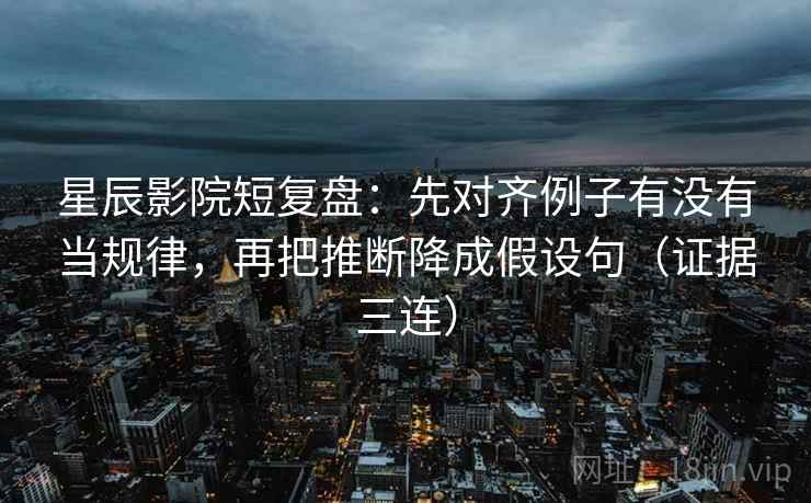 星辰影院短复盘：先对齐例子有没有当规律，再把推断降成假设句（证据三连）