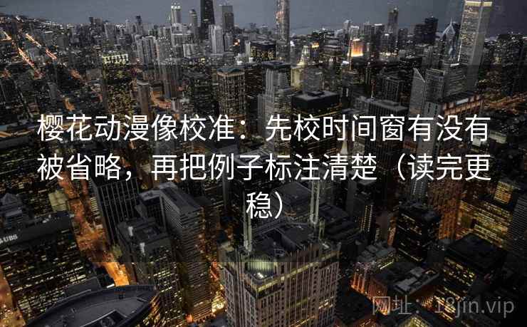 樱花动漫像校准：先校时间窗有没有被省略，再把例子标注清楚（读完更稳）