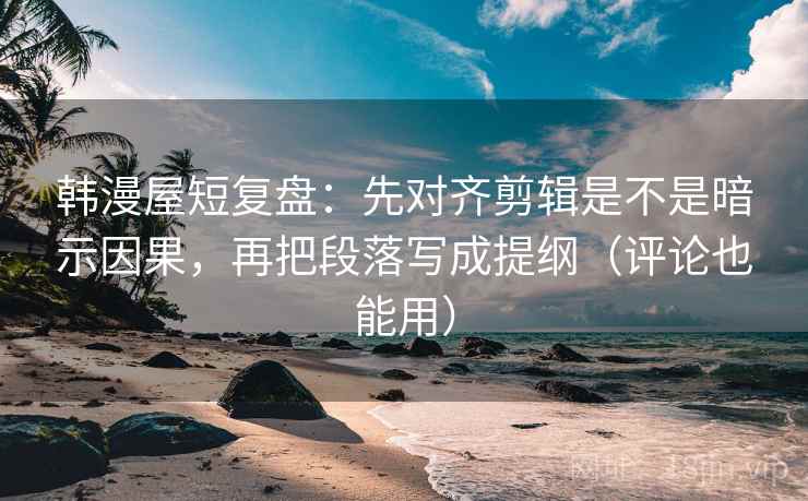 韩漫屋短复盘：先对齐剪辑是不是暗示因果，再把段落写成提纲（评论也能用）