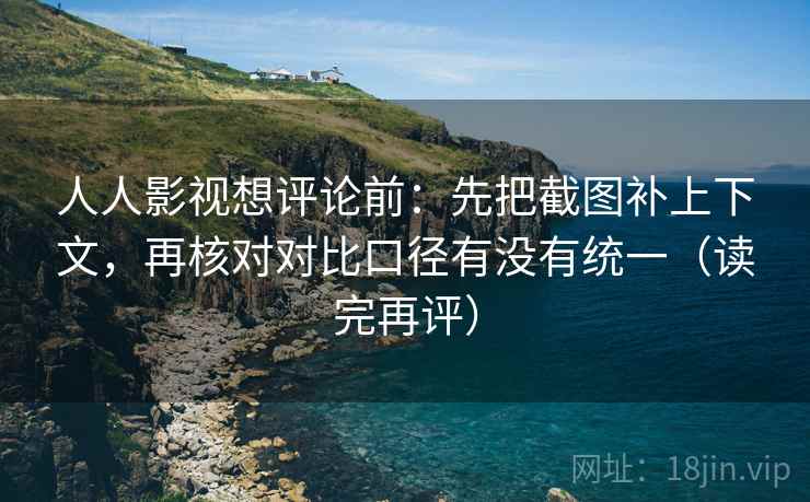 人人影视想评论前：先把截图补上下文，再核对对比口径有没有统一（读完再评）