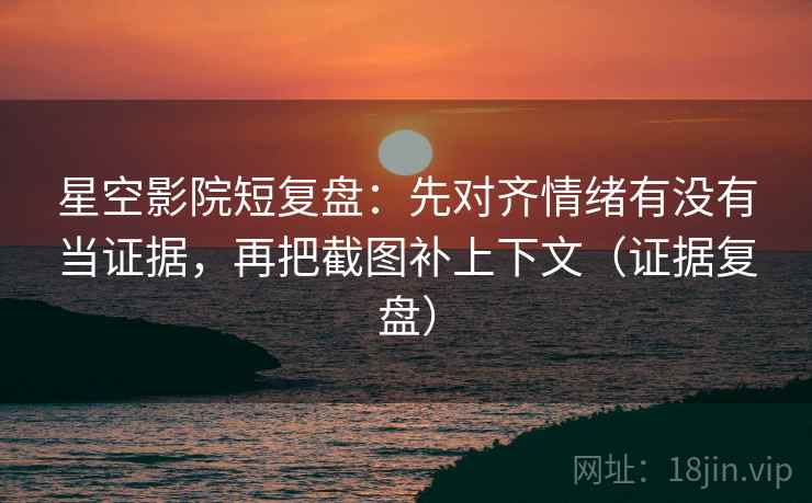 星空影院短复盘：先对齐情绪有没有当证据，再把截图补上下文（证据复盘）