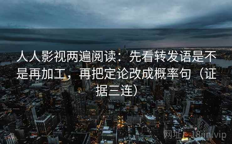 人人影视两遍阅读：先看转发语是不是再加工，再把定论改成概率句（证据三连）