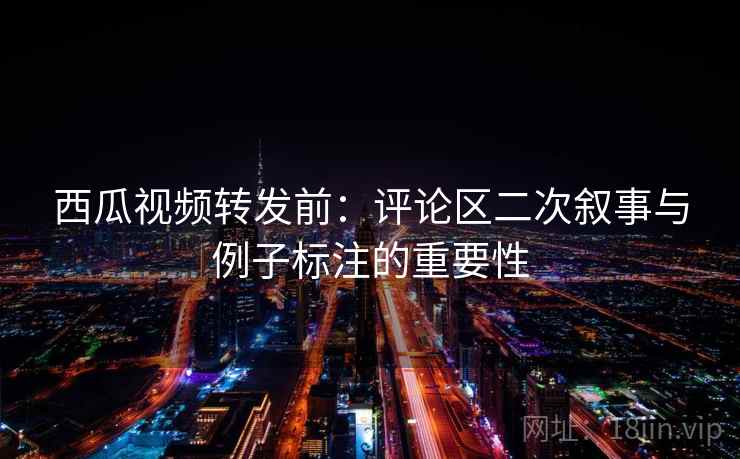 西瓜视频转发前：评论区二次叙事与例子标注的重要性