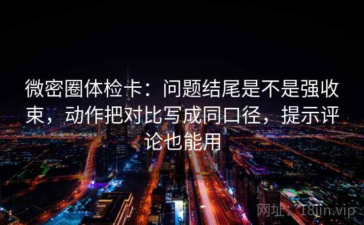 微密圈体检卡：问题结尾是不是强收束，动作把对比写成同口径，提示评论也能用