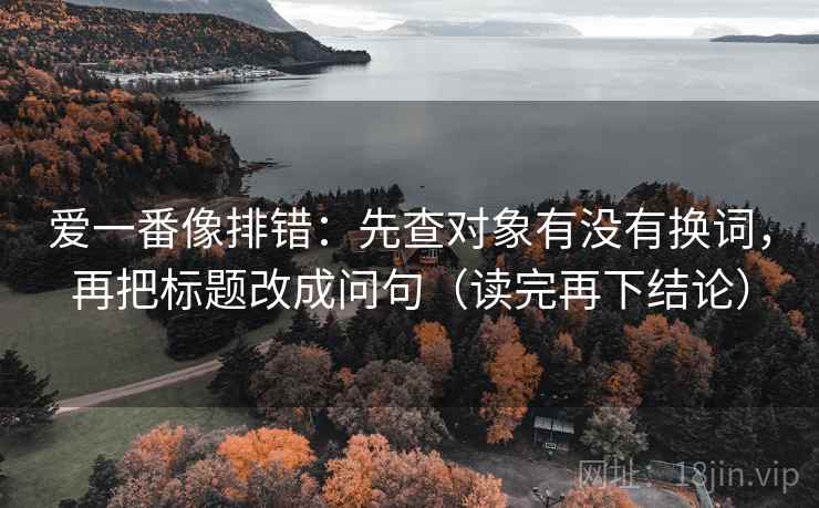 爱一番像排错：先查对象有没有换词，再把标题改成问句（读完再下结论）