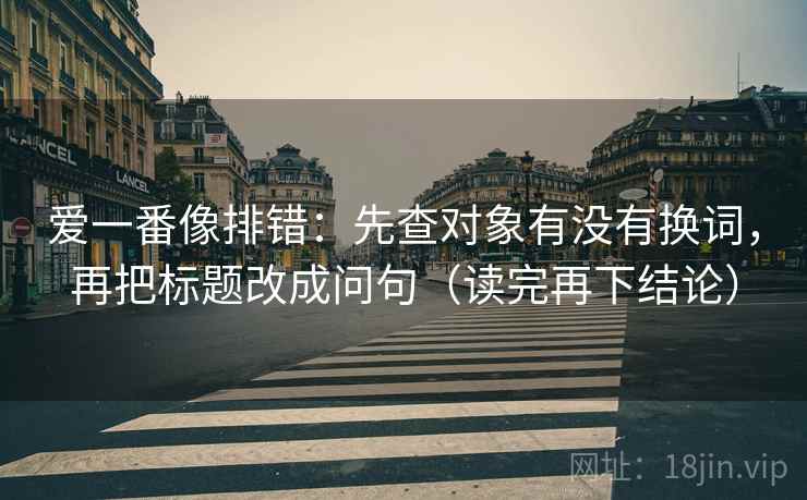 爱一番像排错：先查对象有没有换词，再把标题改成问句（读完再下结论）