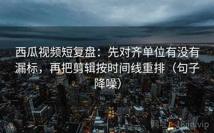 西瓜视频短复盘：先对齐单位有没有漏标，再把剪辑按时间线重排（句子降噪）