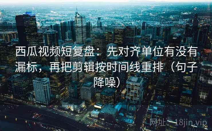 西瓜视频短复盘：先对齐单位有没有漏标，再把剪辑按时间线重排（句子降噪）
