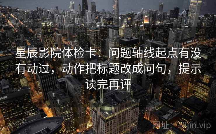 星辰影院体检卡：问题轴线起点有没有动过，动作把标题改成问句，提示读完再评