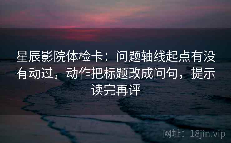 星辰影院体检卡：问题轴线起点有没有动过，动作把标题改成问句，提示读完再评