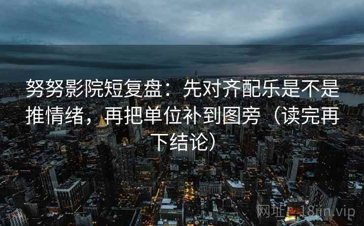 努努影院短复盘：先对齐配乐是不是推情绪，再把单位补到图旁（读完再下结论）