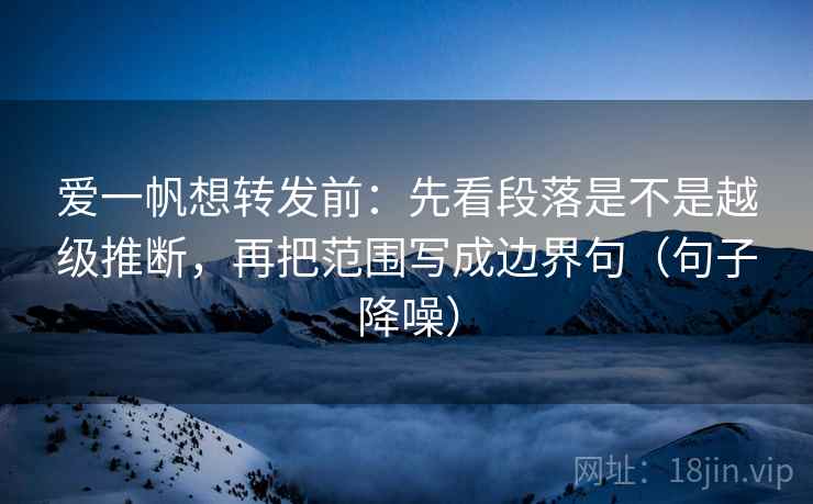 爱一帆想转发前：先看段落是不是越级推断，再把范围写成边界句（句子降噪）