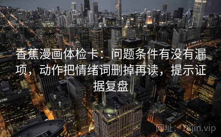 香蕉漫画体检卡：问题条件有没有漏项，动作把情绪词删掉再读，提示证据复盘