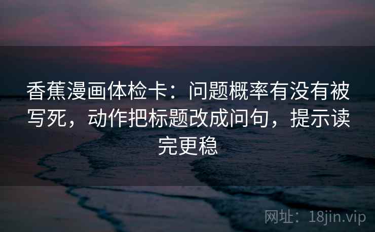 香蕉漫画体检卡：问题概率有没有被写死，动作把标题改成问句，提示读完更稳
