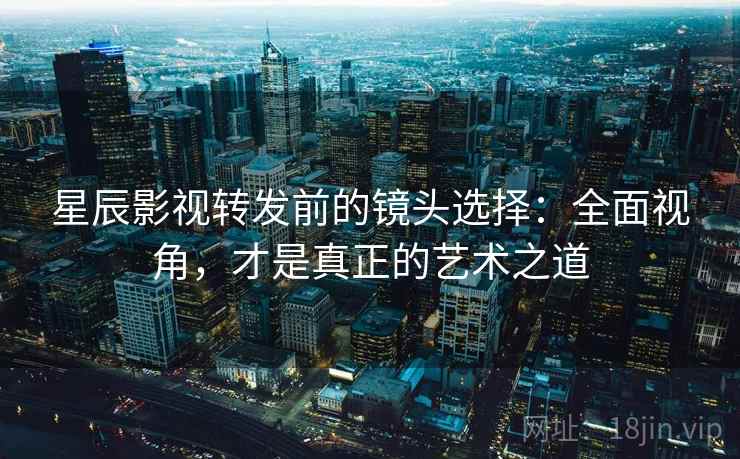 星辰影视转发前的镜头选择：全面视角，才是真正的艺术之道