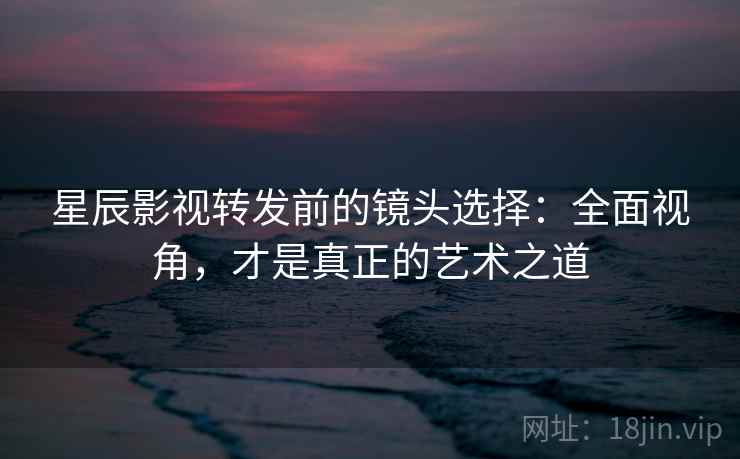 星辰影视转发前的镜头选择：全面视角，才是真正的艺术之道